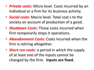• Private costs: Micro level. Costs incurred by an
  individual or a firm for its business activity.
• Social costs: Macro level. Total cost s to the
  society on account of production of a good.
• Shutdown Costs: Those costs incurred when
  firm temporarily stops it operations.
• Abandonment Costs: Costs incurred when the
  firm is retiring altogether.
• Short run costs: a period in which the supply
  of at least one of the inputs cannot be
  changed by the firm. Inputs are fixed.
 