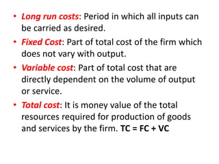 • Long run costs: Period in which all inputs can
  be carried as desired.
• Fixed Cost: Part of total cost of the firm which
  does not vary with output.
• Variable cost: Part of total cost that are
  directly dependent on the volume of output
  or service.
• Total cost: It is money value of the total
  resources required for production of goods
  and services by the firm. TC = FC + VC
 