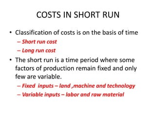 COSTS IN SHORT RUN
• Classification of costs is on the basis of time
  – Short run cost
  – Long run cost
• The short run is a time period where some
  factors of production remain fixed and only
  few are variable.
  – Fixed inputs – land ,machine and technology
  – Variable inputs – labor and raw material
 