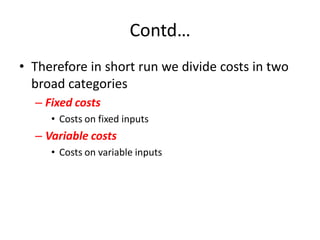 Contd…
• Therefore in short run we divide costs in two
  broad categories
  – Fixed costs
     • Costs on fixed inputs
  – Variable costs
     • Costs on variable inputs
 