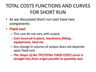 TOTAL COSTS FUNCTIONS AND CURVES
         FOR SHORT RUN
• As we discussed short run cost have two
  components
• Fixed cost
  – This cost do not vary with output
  – Cost incurred in plant, machinery fitting ,
    equipments, land etc.
  – Any change in volume of output does not depends
    upon fixed cost
  – The shape of the TFC(TOTAL FIXED COST) curve is
    straight line from origin parallel to quantity axis.
 