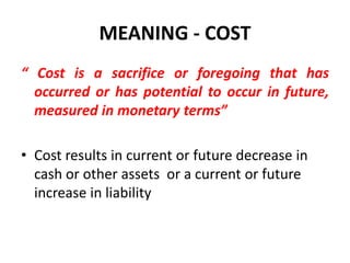 MEANING - COST
“ Cost is a sacrifice or foregoing that has
  occurred or has potential to occur in future,
  measured in monetary terms”

• Cost results in current or future decrease in
  cash or other assets or a current or future
  increase in liability
 