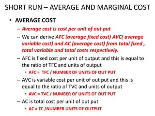 SHORT RUN – AVERAGE AND MARGINAL COST
 • AVERAGE COST
   – Average cost is cost per unit of out put
   – We can derive AFC (average fixed cost) AVC( average
     variable cost) and AC (average cost) from total fixed ,
     total variable and total costs respectively.
   – AFC is fixed cost per unit of output and this is equal to
     the ratio of TFC and units of output
      • AFC = TFC / NUMBER OF UNITS OF OUT PUT
   – AVC is variable cost per unit of out put and this is
     equal to the ratio of TVC and units of output
      • AVC = TVC / NUMBER OF UNITS OF OUT PUT
   – AC is total cost per unit of out put
      • AC = TC /NUMBER UNITS OF OUTPUT
 