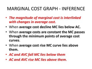 MARGINAL COST GRAPH - INFERENCE
• The magnitude of marginal cost is interlinked
  with changes in average cost.
• When average cost decline MC lies below AC.
• When average costs are constant the MC passes
  through the minimum points of average cost
  curves.
• When average cost rise MC curve lies above
  them.
• AC and AVC fall MC lies below them
• AC and AVC rise MC lies above them.
 