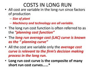 COSTS IN LONG RUN
• All cost are variable in the long run since factors
  of production
   – Size of plant
   – Machinery and technology are all variable.
• The long run cost function is often referred to as
  the “planning cost function”
• The long run average cost (LAC) curve is known
  as the “ planning curve”
• All the cost are variable only the average cost
  curve is relevant to the firm’s decision making
  process in the long run.
• Long run cost curve is the composite of many
  short run cost curves……*
 