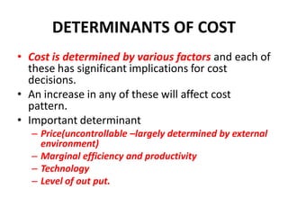 DETERMINANTS OF COST
• Cost is determined by various factors and each of
  these has significant implications for cost
  decisions.
• An increase in any of these will affect cost
  pattern.
• Important determinant
  – Price(uncontrollable –largely determined by external
    environment)
  – Marginal efficiency and productivity
  – Technology
  – Level of out put.
 