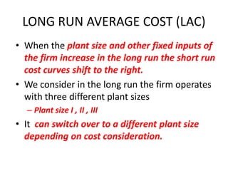LONG RUN AVERAGE COST (LAC)
• When the plant size and other fixed inputs of
  the firm increase in the long run the short run
  cost curves shift to the right.
• We consider in the long run the firm operates
  with three different plant sizes
  – Plant size I , II , III
• It can switch over to a different plant size
  depending on cost consideration.
 