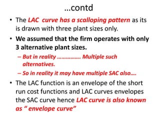 …contd
• The LAC curve has a scalloping pattern as its
  is drawn with three plant sizes only.
• We assumed that the firm operates with only
  3 alternative plant sizes.
  – But in reality ……………. Multiple such
    alternatives.
  – So in reality it may have multiple SAC also….
• The LAC function is an envelope of the short
  run cost functions and LAC curves envelopes
  the SAC curve hence LAC curve is also known
  as “ envelope curve”
 