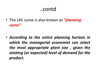 ..contd
• The LAC curve is also known as “planning
  curve”

• According to the entire planning horizon in
  which the managerial economist can select
  the most appropriate plant size , given the
  existing (or expected) level of demand for the
  product.
 