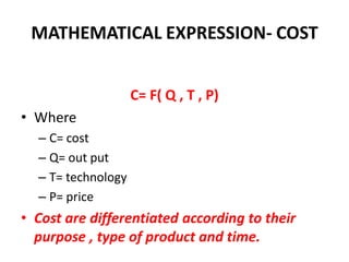 MATHEMATICAL EXPRESSION- COST


                    C= F( Q , T , P)
• Where
  – C= cost
  – Q= out put
  – T= technology
  – P= price
• Cost are differentiated according to their
  purpose , type of product and time.
 