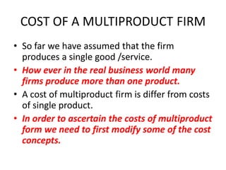 COST OF A MULTIPRODUCT FIRM
• So far we have assumed that the firm
  produces a single good /service.
• How ever in the real business world many
  firms produce more than one product.
• A cost of multiproduct firm is differ from costs
  of single product.
• In order to ascertain the costs of multiproduct
  form we need to first modify some of the cost
  concepts.
 