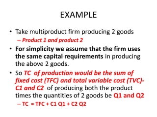 EXAMPLE
• Take multiproduct firm producing 2 goods
  – Product 1 and product 2
• For simplicity we assume that the firm uses
  the same capital requirements in producing
  the above 2 goods.
• So TC of production would be the sum of
  fixed cost (TFC) and total variable cost (TVC)-
  C1 and C2 of producing both the product
  times the quantities of 2 goods be Q1 and Q2
  – TC = TFC + C1 Q1 + C2 Q2
 