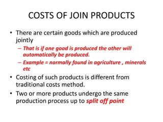 COSTS OF JOIN PRODUCTS
• There are certain goods which are produced
  jointly
  – That is if one good is produced the other will
    automatically be produced.
  – Example = normally found in agriculture , minerals
    etc
• Costing of such products is different from
  traditional costs method.
• Two or more products undergo the same
  production process up to split off point
 