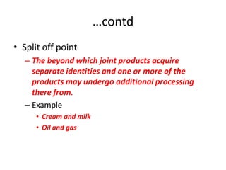 …contd
• Split off point
   – The beyond which joint products acquire
     separate identities and one or more of the
     products may undergo additional processing
     there from.
   – Example
      • Cream and milk
      • Oil and gas
 