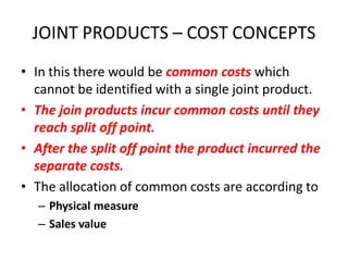 JOINT PRODUCTS – COST CONCEPTS
• In this there would be common costs which
  cannot be identified with a single joint product.
• The join products incur common costs until they
  reach split off point.
• After the split off point the product incurred the
  separate costs.
• The allocation of common costs are according to
   – Physical measure
   – Sales value
 