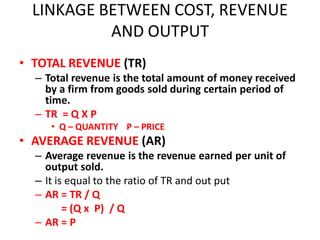 LINKAGE BETWEEN COST, REVENUE
           AND OUTPUT
• TOTAL REVENUE (TR)
  – Total revenue is the total amount of money received
    by a firm from goods sold during certain period of
    time.
  – TR = Q X P
     • Q – QUANTITY P – PRICE
• AVERAGE REVENUE (AR)
  – Average revenue is the revenue earned per unit of
    output sold.
  – It is equal to the ratio of TR and out put
  – AR = TR / Q
         = (Q x P) / Q
  – AR = P
 