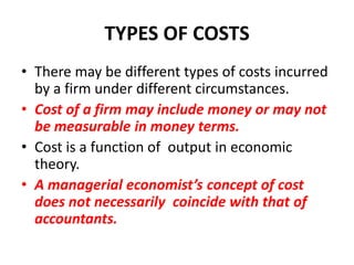 TYPES OF COSTS
• There may be different types of costs incurred
  by a firm under different circumstances.
• Cost of a firm may include money or may not
  be measurable in money terms.
• Cost is a function of output in economic
  theory.
• A managerial economist’s concept of cost
  does not necessarily coincide with that of
  accountants.
 