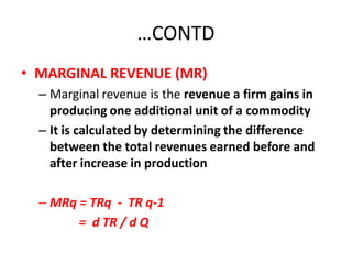 …CONTD
• MARGINAL REVENUE (MR)
  – Marginal revenue is the revenue a firm gains in
    producing one additional unit of a commodity
  – It is calculated by determining the difference
    between the total revenues earned before and
    after increase in production

  – MRq = TRq - TR q-1
        = d TR / d Q
 