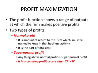 PROFIT MAXIMIZATION
• The profit function shows a range of outputs
  at which the firm makes positive profits
• Two types of profits
  – Normal profit
     • It is amount of return to the firm which must be
       earned to keep in that business activity
     • It is the part of total cost
  – Supernormal profit
     • Any thing above normal profit is super normal profit
     • It is accounting profit occurs when TR > TC
 