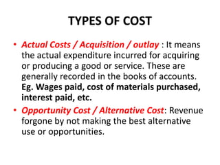 TYPES OF COST
• Actual Costs / Acquisition / outlay : It means
  the actual expenditure incurred for acquiring
  or producing a good or service. These are
  generally recorded in the books of accounts.
  Eg. Wages paid, cost of materials purchased,
  interest paid, etc.
• Opportunity Cost / Alternative Cost: Revenue
  forgone by not making the best alternative
  use or opportunities.
 