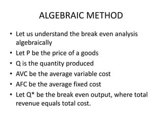 ALGEBRAIC METHOD
• Let us understand the break even analysis
  algebraically
• Let P be the price of a goods
• Q is the quantity produced
• AVC be the average variable cost
• AFC be the average fixed cost
• Let Q* be the break even output, where total
  revenue equals total cost.
 