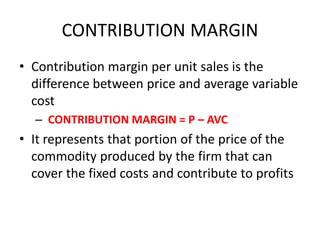CONTRIBUTION MARGIN
• Contribution margin per unit sales is the
  difference between price and average variable
  cost
  – CONTRIBUTION MARGIN = P – AVC
• It represents that portion of the price of the
  commodity produced by the firm that can
  cover the fixed costs and contribute to profits
 