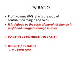 PV RATIO
• Profit volume (PV) ratio is the ratio of
  contribution margin and sales
• It is defined as the ratio of marginal change in
  profit and marginal change in sales

• PV RATIO = CONTRIBUTION / SALES

• BEP = FC / PV RATIO
   – FC = FIXED COST
 