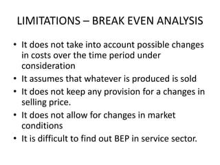 LIMITATIONS – BREAK EVEN ANALYSIS
• It does not take into account possible changes
  in costs over the time period under
  consideration
• It assumes that whatever is produced is sold
• It does not keep any provision for a changes in
  selling price.
• It does not allow for changes in market
  conditions
• It is difficult to find out BEP in service sector.
 