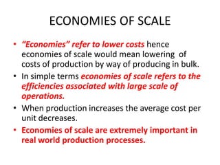 ECONOMIES OF SCALE
• “Economies” refer to lower costs hence
  economies of scale would mean lowering of
  costs of production by way of producing in bulk.
• In simple terms economies of scale refers to the
  efficiencies associated with large scale of
  operations.
• When production increases the average cost per
  unit decreases.
• Economies of scale are extremely important in
  real world production processes.
 