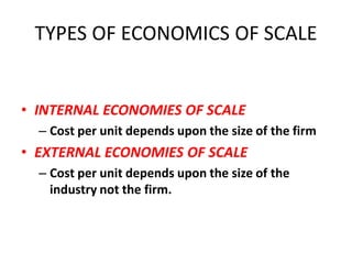 TYPES OF ECONOMICS OF SCALE


• INTERNAL ECONOMIES OF SCALE
  – Cost per unit depends upon the size of the firm
• EXTERNAL ECONOMIES OF SCALE
  – Cost per unit depends upon the size of the
    industry not the firm.
 