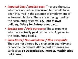 • Imputed Cost / Implicit cost: They are the costs
  which are not actually incurred but would have
  been incurred in the absence of employment of
  self-owned factors. These are unrecognized by
  the accounting systems. Eg. Rent of own
  building, Salary for Entrepreneur, etc.
• Explicit cost / Paid out costs: Those expenses
  which are actually paid by the firm. Appears in
  the accounting books.
• Sunk Costs / Non-avoidable / Non escapable:
  They are not altered by a change in quantity and
  cannot be recovered. All the past expenses are
  sunk costs Eg Depreciation, interest, machineries
  not in use.
 