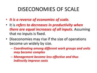 DISECONOMIES OF SCALE
• It is a reverse of economies of scale.
• It is refers to decreases in productivity when
  there are equal increases of all inputs. Assuming
  that no inputs is fixed.
• Diseconomies may rise if the size of operations
  become un widely by size.
  – Coordinating among different work groups and units
    may become complex
  – Management become less effective and thus
    indirectly improve costs
 