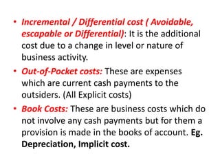 • Incremental / Differential cost ( Avoidable,
  escapable or Differential): It is the additional
  cost due to a change in level or nature of
  business activity.
• Out-of-Pocket costs: These are expenses
  which are current cash payments to the
  outsiders. (All Explicit costs)
• Book Costs: These are business costs which do
  not involve any cash payments but for them a
  provision is made in the books of account. Eg.
  Depreciation, Implicit cost.
 