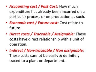 • Accounting cost / Past Cost: How much
  expenditure has already been incurred on a
  particular process or on production as such.
• Economic cost / Future cost: Cost relate to
  future.
• Direct costs / Traceable / Assignable: These
  costs have direct relationship with a unit of
  operation.
• Indirect / Non-traceable / Non assignable:
  These costs cannot be easily & definitely
  traced to a plant or department.
 