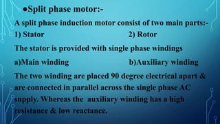 ●Split phase motor:-
A split phase induction motor consist of two main parts:-
1) Stator 2) Rotor
The stator is provided with single phase windings
a)Main winding b)Auxiliary winding
The two winding are placed 90 degree electrical apart &
are connected in parallel across the single phase AC
supply. Whereas the auxiliary winding has a high
resistance & low reactance.
 