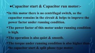 ●Capacitor start & Capacitor run motor:-
•In this motor there is no centrifugal switch, so the
capacitor remains in the circuit & helps to improve the
power factor under running condition.
•The power factor of this motor under running condition
is high.
•The operation is also quiet & smooth.
•The torque under running condition is also higher than
the capacitor start & split phase type motor.
 