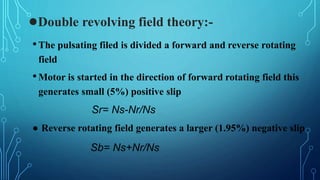 ●Double revolving field theory:-
•The pulsating filed is divided a forward and reverse rotating
field
•Motor is started in the direction of forward rotating field this
generates small (5%) positive slip
Sr= Ns-Nr/Ns
● Reverse rotating field generates a larger (1.95%) negative slip
Sb= Ns+Nr/Ns
 