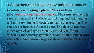 ●Construction of single phase induction motor:-
Construction of a single phase IM is similar to 3-
phase squirrel cage induction motor. The rotor used here is
same as that used in 3 phase squirrel cage Induction motor
and it is very simple in design, robust in construction. The
rotor is not insulated from the core. The slots on rotor are
either semi-closed type or totally closed type. Rotor
windings are perfectly symmetrical and short circuited with
each other. An uniform air gap is there in the between stator
an rotor .
 