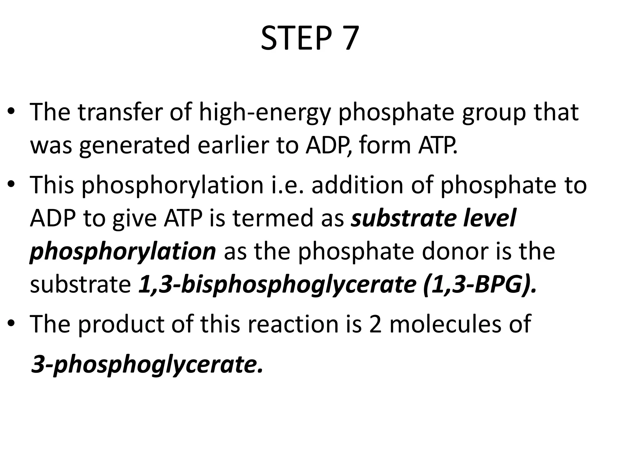 STEP 7
• The transfer of high-energy phosphate group that
was generated earlier to ADP, form ATP.
• This phosphorylation i.e. addition of phosphate to
ADP to give ATP is termed as substrate level
phosphorylation as the phosphate donor is the
substrate 1,3-bisphosphoglycerate (1,3-BPG).
• The product of this reaction is 2 molecules of
3-phosphoglycerate.
 
