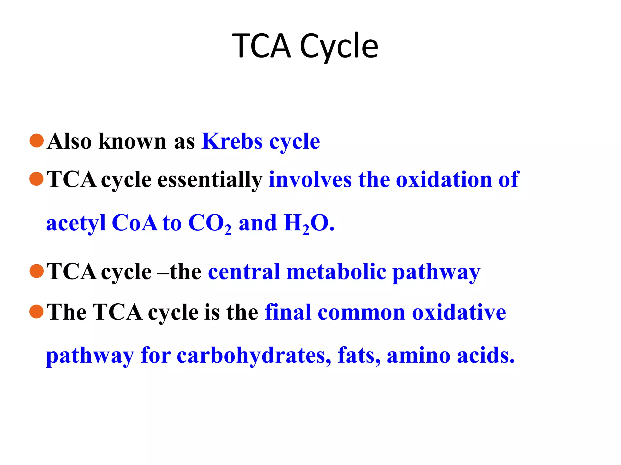 TCA Cycle
⚫Also known as Krebs cycle
⚫TCAcycle essentially involves the oxidation of
acetyl CoAto CO2 and H2O.
⚫TCAcycle –the central metabolic pathway
⚫The TCA cycle is the final common oxidative
pathway for carbohydrates, fats, amino acids.
 