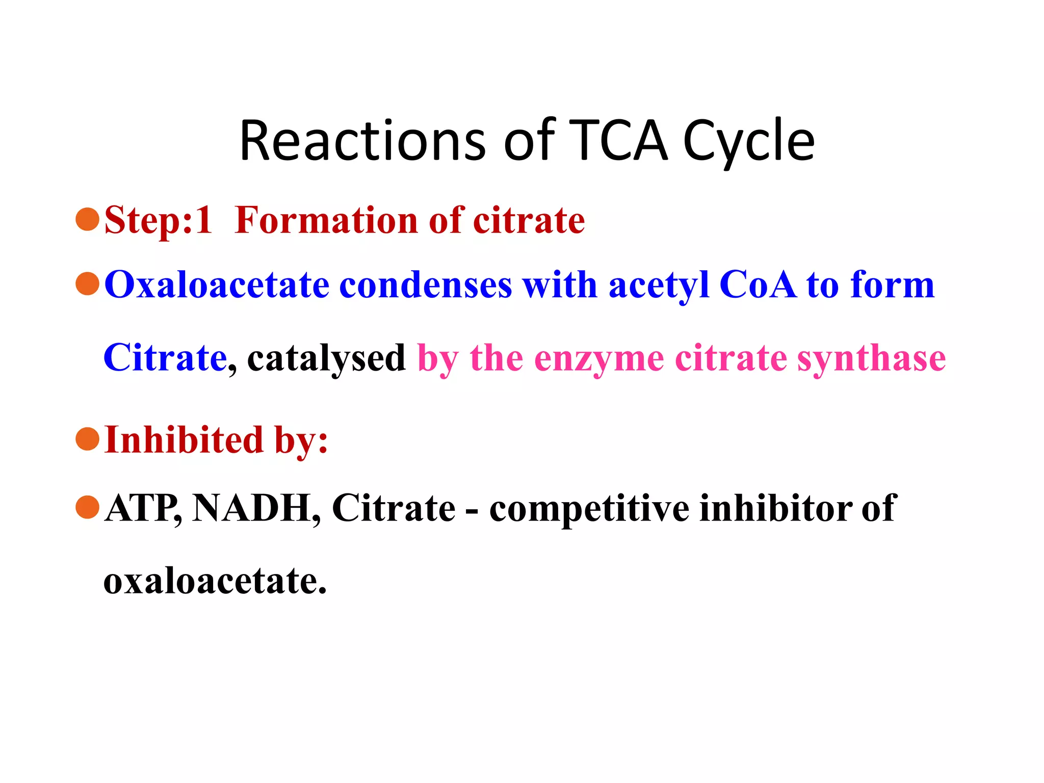 Reactions of TCA Cycle
⚫Step:1 Formation of citrate
⚫Oxaloacetate condenses with acetyl CoA to form
Citrate, catalysed by the enzyme citrate synthase
⚫Inhibited by:
⚫ATP, NADH, Citrate - competitive inhibitor of
oxaloacetate.
 