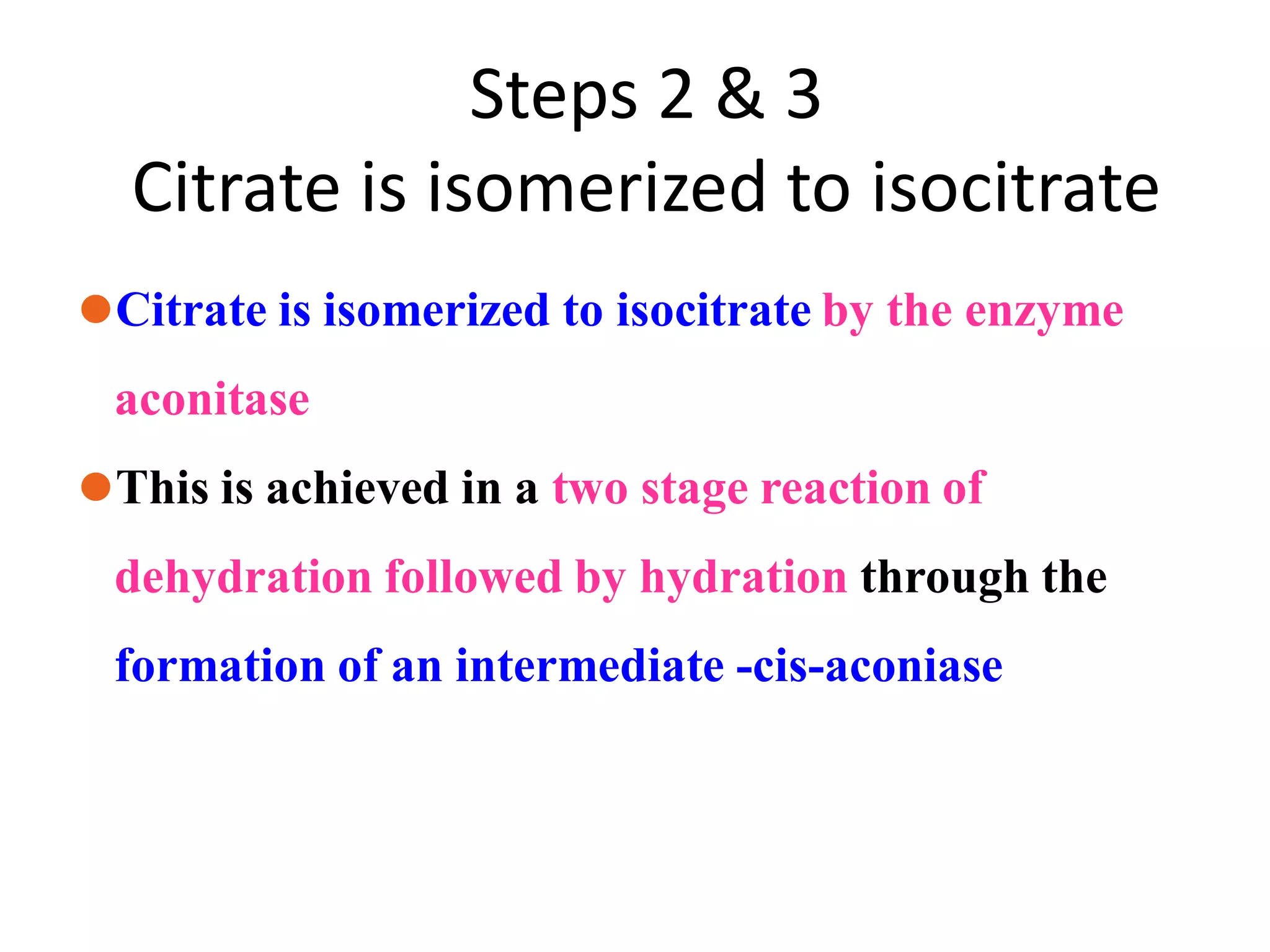 Steps 2 & 3
Citrate is isomerized to isocitrate
⚫Citrate is isomerized to isocitrate by the enzyme
aconitase
⚫This is achieved in a two stage reaction of
dehydration followed by hydration through the
formation of an intermediate -cis-aconiase
 