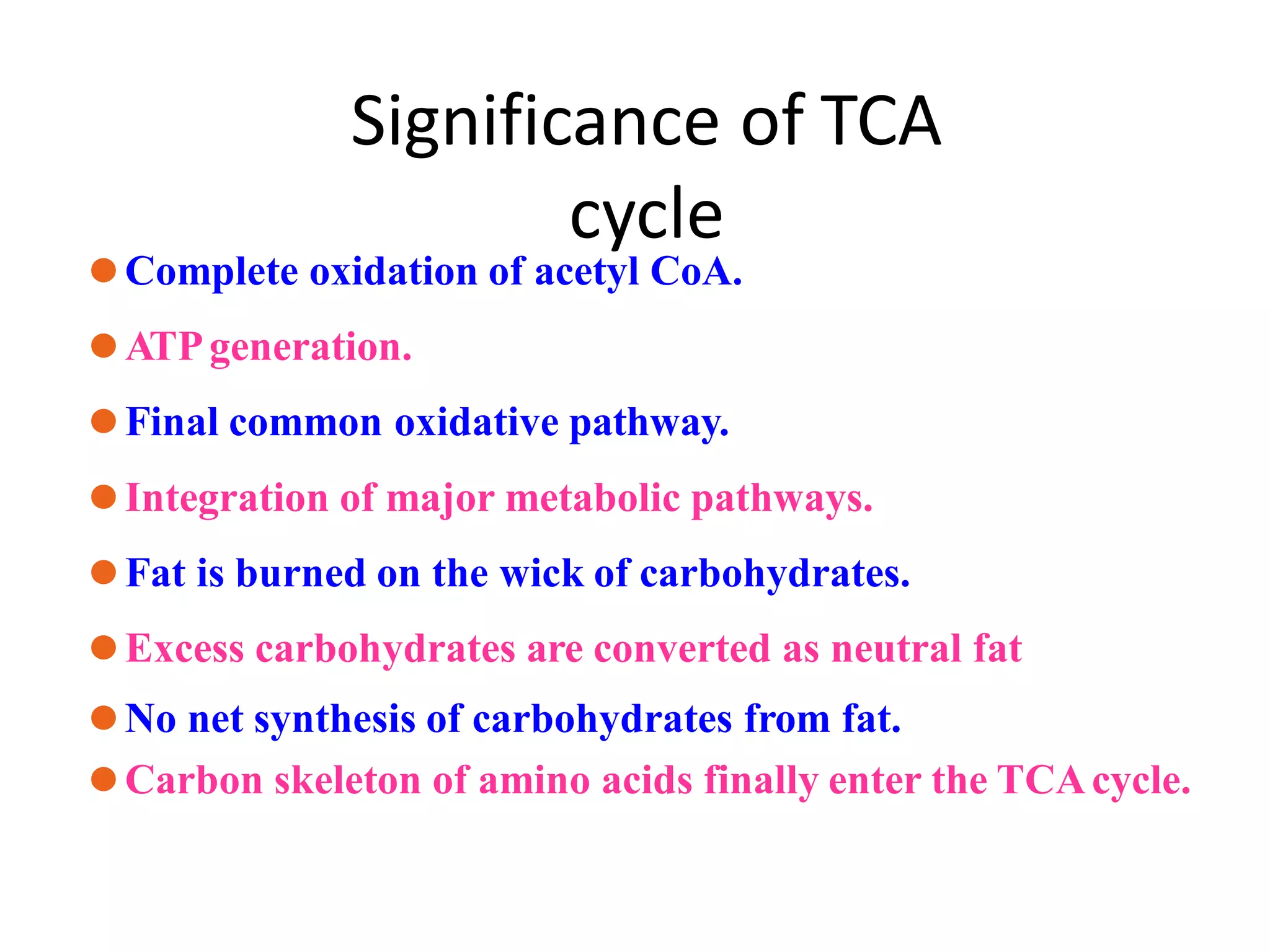 Significance of TCA
cycle
⚫Complete oxidation of acetyl CoA.
⚫ATPgeneration.
⚫Final common oxidative pathway.
⚫Integration of major metabolic pathways.
⚫Fat is burned on the wick of carbohydrates.
⚫Excess carbohydrates are converted as neutral fat
⚫No net synthesis of carbohydrates from fat.
⚫Carbon skeleton of amino acids finally enter the TCAcycle.
 