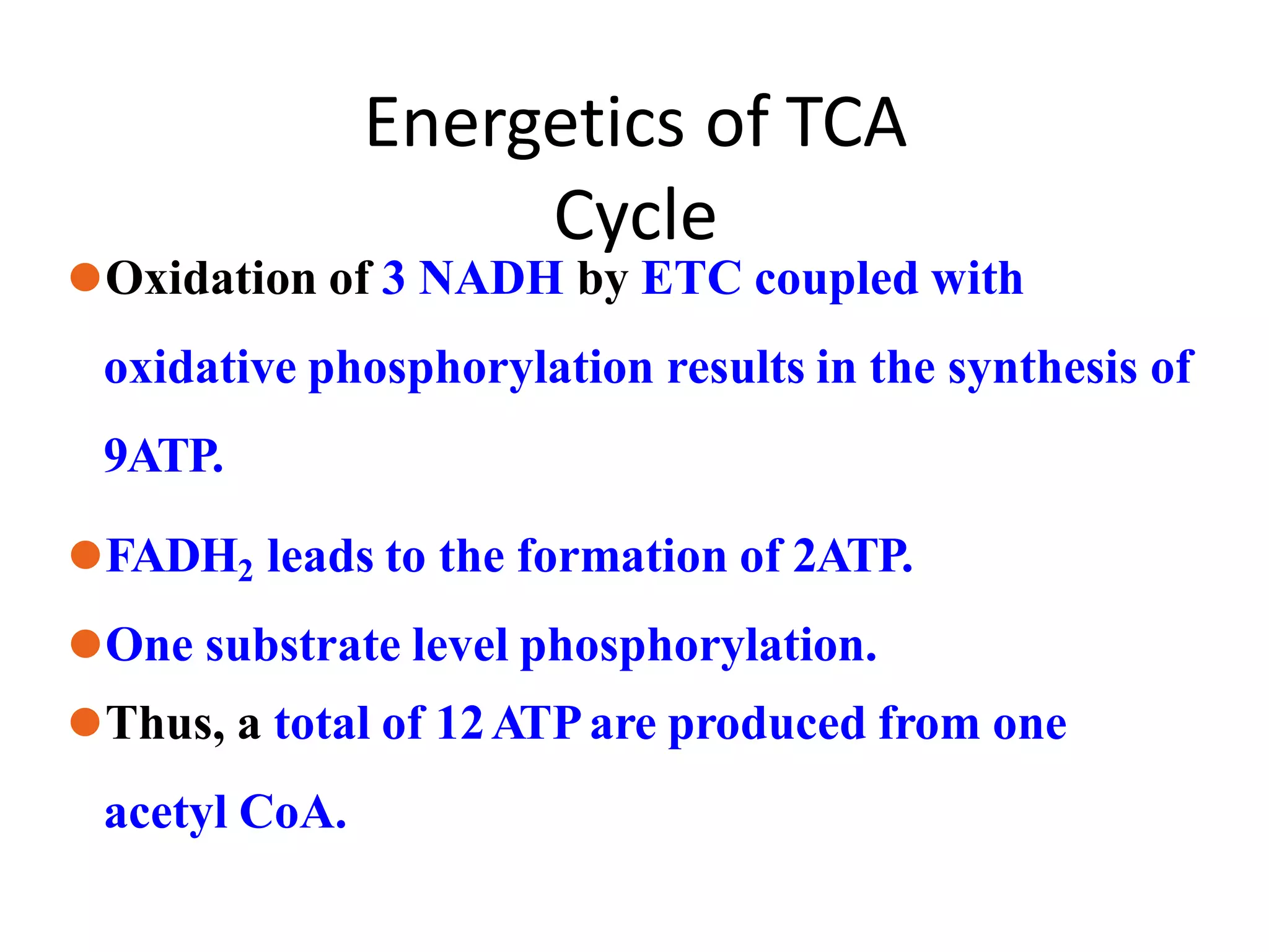 Energetics of TCA
Cycle
⚫Oxidation of 3 NADH by ETC coupled with
oxidative phosphorylation results in the synthesis of
9ATP.
⚫FADH2 leads to the formation of 2ATP.
⚫One substrate level phosphorylation.
⚫Thus, a total of 12ATPare produced from one
acetyl CoA.
 