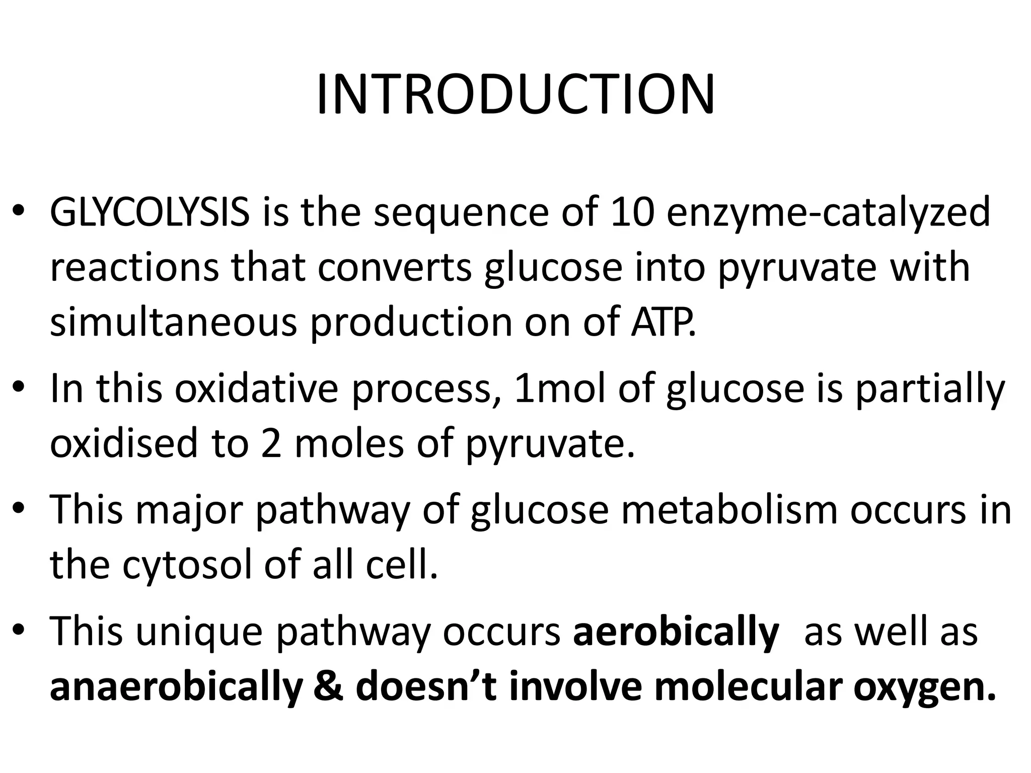 INTRODUCTION
• GLYCOLYSIS is the sequence of 10 enzyme-catalyzed
reactions that converts glucose into pyruvate with
simultaneous production on of ATP.
• In this oxidative process, 1mol of glucose is partially
oxidised to 2 moles of pyruvate.
• This major pathway of glucose metabolism occurs in
the cytosol of all cell.
• This unique pathway occurs aerobically as well as
anaerobically & doesn’t involve molecular oxygen.
 