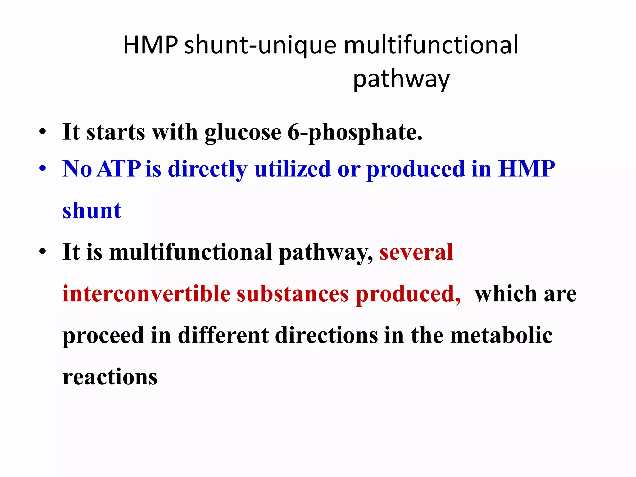 HMP shunt-unique multifunctional
pathway
• It starts with glucose 6-phosphate.
• NoATPis directly utilized or produced in HMP
shunt
• It is multifunctional pathway, several
interconvertible substances produced, which are
proceed in different directions in the metabolic
reactions
 