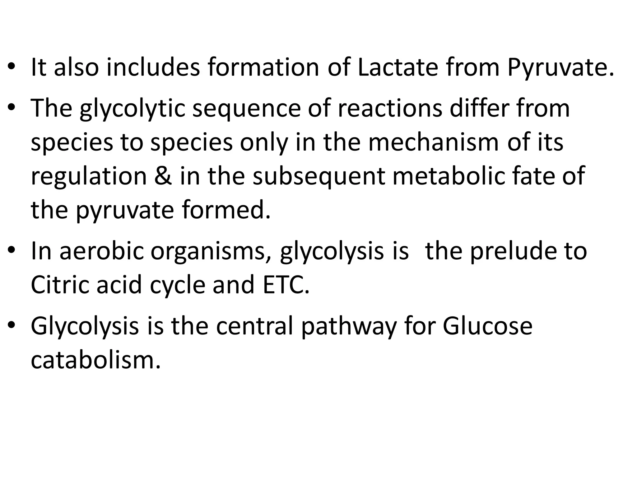 • It also includes formation of Lactate from Pyruvate.
• The glycolytic sequence of reactions differ from
species to species only in the mechanism of its
regulation & in the subsequent metabolic fate of
the pyruvate formed.
• In aerobic organisms, glycolysis is the prelude to
Citric acid cycle and ETC.
• Glycolysis is the central pathway for Glucose
catabolism.
 