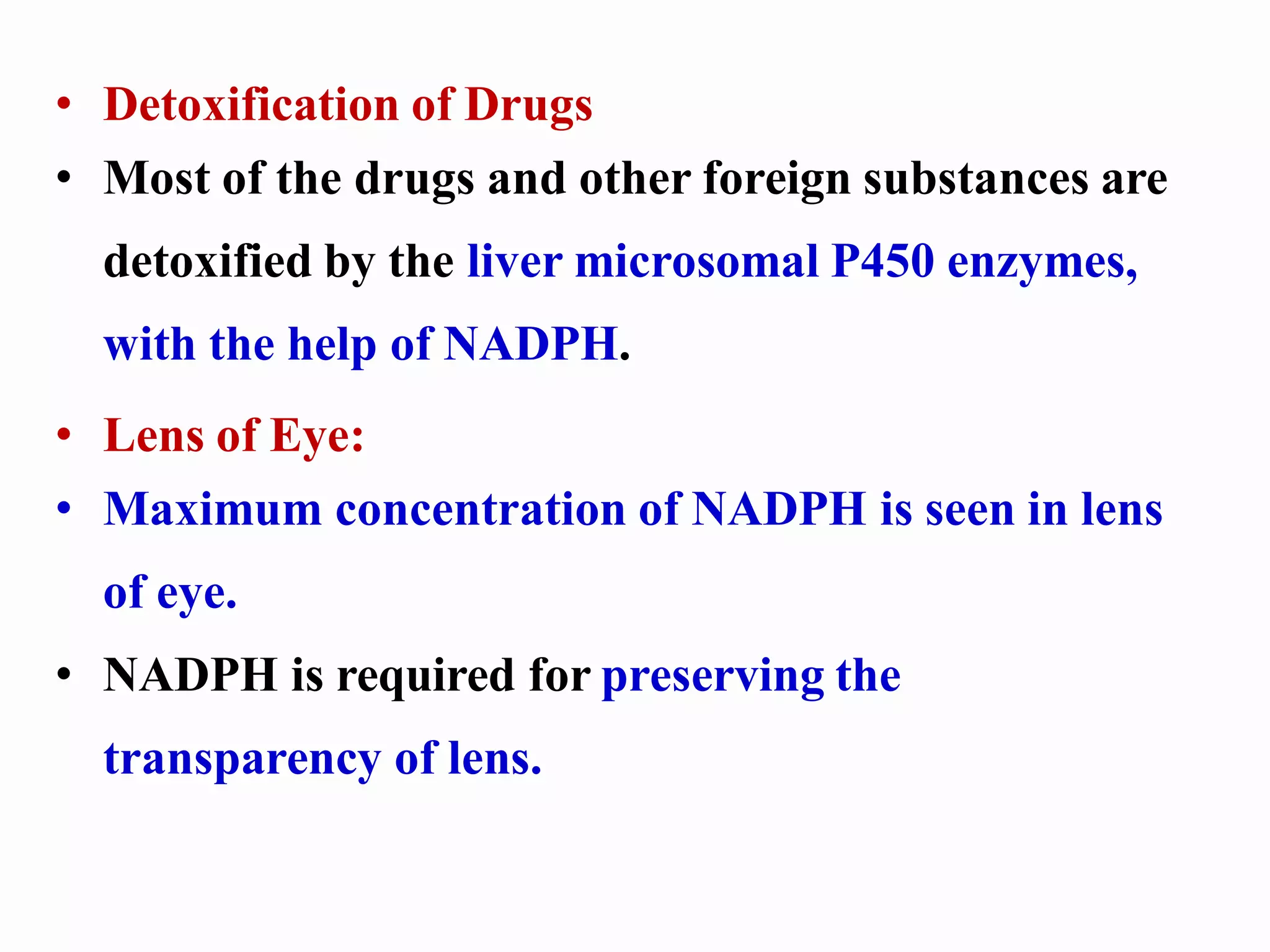 • Detoxification of Drugs
• Most of the drugs and other foreign substances are
detoxified by the liver microsomal P450 enzymes,
with the help of NADPH.
• Lens of Eye:
• Maximum concentration of NADPH is seen in lens
of eye.
• NADPH is required for preserving the
transparency of lens.
 