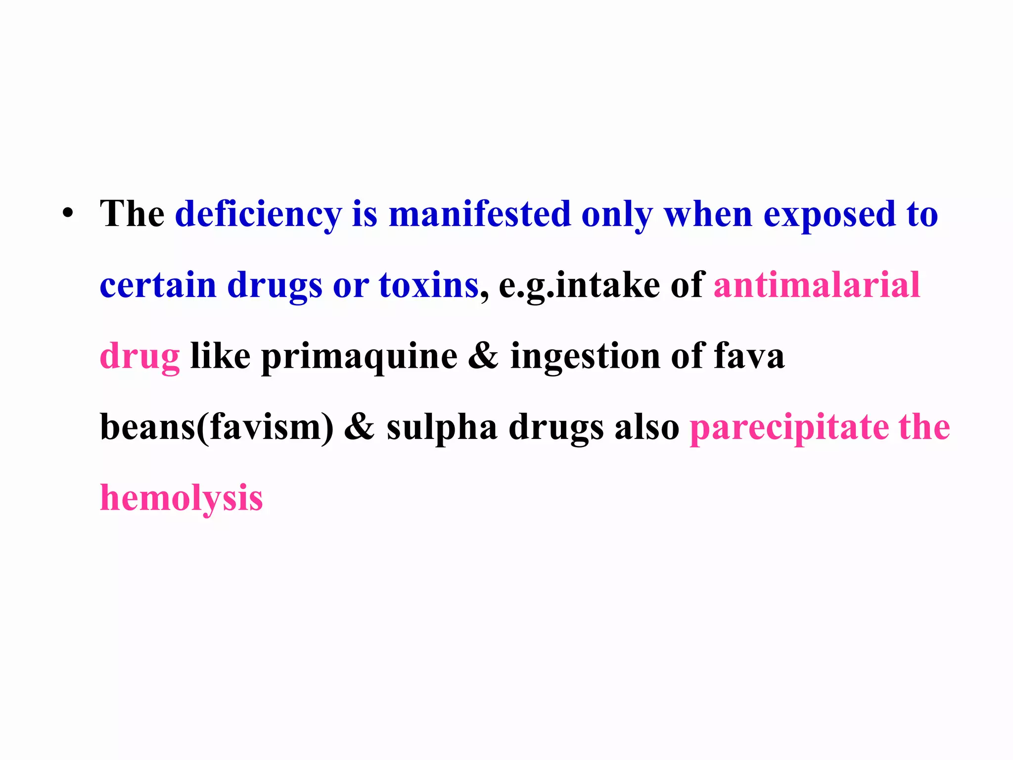 • The deficiency is manifested only when exposed to
certain drugs or toxins, e.g.intake of antimalarial
drug like primaquine & ingestion of fava
beans(favism) & sulpha drugs also parecipitate the
hemolysis
 