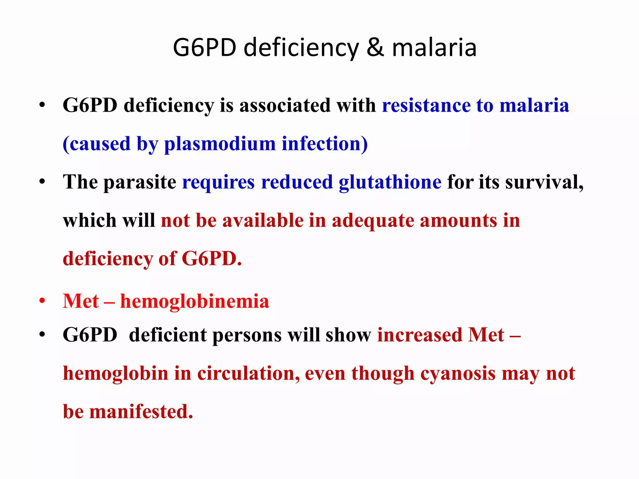 G6PD deficiency & malaria
• G6PD deficiency is associated with resistance to malaria
(caused by plasmodium infection)
• The parasite requires reduced glutathione for its survival,
which will not be available in adequate amounts in
deficiency of G6PD.
• Met – hemoglobinemia
• G6PD deficient persons will show increased Met –
hemoglobin in circulation, even though cyanosis may not
be manifested.
 